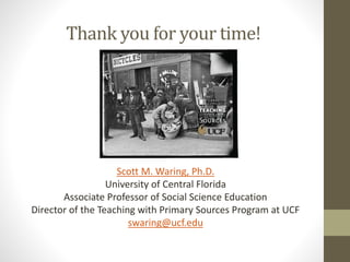 Thank you for your time!
Scott M. Waring, Ph.D.
University of Central Florida
Associate Professor of Social Science Education
Director of the Teaching with Primary Sources Program at UCF
swaring@ucf.edu
 
