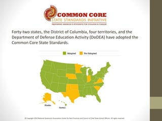 Forty-two states, the District of Columbia, four territories, and the
Department of Defense Education Activity (DoDEA) have adopted the
Common Core State Standards.
© Copyright 2010 National Governors Association Center for Best Practices and Council of Chief State School Officers. All rights reserved.
 