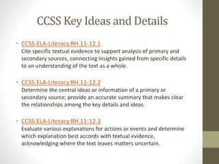 CCSS Key Ideas and Details
• CCSS.ELA-Literacy.RH.11-12.1
Cite specific textual evidence to support analysis of primary and
secondary sources, connecting insights gained from specific details
to an understanding of the text as a whole.
• CCSS.ELA-Literacy.RH.11-12.2
Determine the central ideas or information of a primary or
secondary source; provide an accurate summary that makes clear
the relationships among the key details and ideas.
• CCSS.ELA-Literacy.RH.11-12.3
Evaluate various explanations for actions or events and determine
which explanation best accords with textual evidence,
acknowledging where the text leaves matters uncertain.
 
