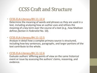 CCSS Craft and Structure
• CCSS.ELA-Literacy.RH.11-12.4
Determine the meaning of words and phrases as they are used in a
text, including analyzing how an author uses and refines the
meaning of a key term over the course of a text (e.g., how Madison
defines faction in Federalist No. 10).
• CCSS.ELA-Literacy.RH.11-12.5
Analyze in detail how a complex primary source is structured,
including how key sentences, paragraphs, and larger portions of the
text contribute to the whole.
• CCSS.ELA-Literacy.RH.11-12.6
Evaluate authors' differing points of view on the same historical
event or issue by assessing the authors' claims, reasoning, and
evidence.
 