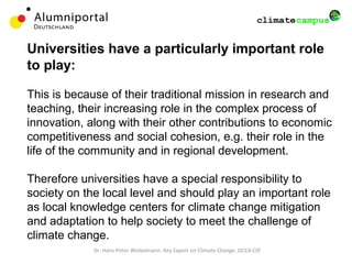 Universities have a particularly important role
to play:
This is because of their traditional mission in research and
teaching, their increasing role in the complex process of
innovation, along with their other contributions to economic
competitiveness and social cohesion, e.g. their role in the
life of the community and in regional development.
Therefore universities have a special responsibility to
society on the local level and should play an important role
as local knowledge centers for climate change mitigation
and adaptation to help society to meet the challenge of
climate change.
Dr. Hans-Peter Winkelmann, Key Expert on Climate Change, GCCA CSF
 
