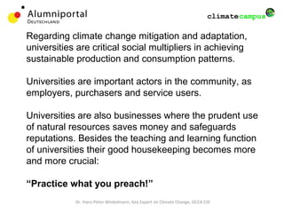 Regarding climate change mitigation and adaptation,
universities are critical social multipliers in achieving
sustainable production and consumption patterns.
Universities are important actors in the community, as
employers, purchasers and service users.
Universities are also businesses where the prudent use
of natural resources saves money and safeguards
reputations. Besides the teaching and learning function
of universities their good housekeeping becomes more
and more crucial:
“Practice what you preach!”
Dr. Hans-Peter Winkelmann, Key Expert on Climate Change, GCCA CSF
 