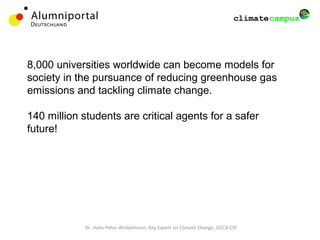 Dr. Hans-Peter Winkelmann, Key Expert on Climate Change, GCCA CSF
8,000 universities worldwide can become models for
society in the pursuance of reducing greenhouse gas
emissions and tackling climate change.
140 million students are critical agents for a safer
future!
 