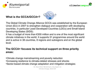 Dr. Hans-Peter Winkelmann, Key Expert on
Climate Change, GCCA CSF
What is the GCCA/GCCA+?
The Global Climate Change Alliance GCCA was established by the European
Union (EU) in 2007 to strengthen dialogue and cooperation with developing
countries, in particular Least Developed Countries (LDCs) and Small Island
Developing States (SIDS).
It has a budget of more than €300 million and is one of the most significant
climate initiatives in the world. It supports 51 programmes around the world
and is active in 38 countries, 8 regions and subregions and on the global
level.
The GCCA+ focuses its technical support on three priority
areas:
•Climate change mainstreaming and poverty reduction
•Increasing resilience to climate-related stresses and shocks
•Sector-based climate change adaptation and mitigation strategies
 