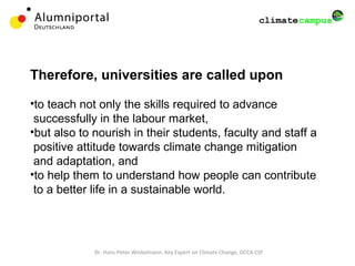 Dr. Hans-Peter Winkelmann, Key Expert on Climate Change, GCCA CSF
Therefore, universities are called upon
•to teach not only the skills required to advance
successfully in the labour market,
•but also to nourish in their students, faculty and staff a
positive attitude towards climate change mitigation
and adaptation, and
•to help them to understand how people can contribute
to a better life in a sustainable world.
 