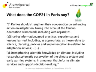 What does the COP21 in Paris say?
“7. Parties should strengthen their cooperation on enhancing
action on adaptation, taking into account the Cancun
Adaptation Framework, including with regard to:
(a)Sharing information, good practices, experiences and
lessons learned, including, as appropriate, as these relate to
science, planning, policies and implementation in relation to
adaptation actions; …(…)…
(c) Strengthening scientific knowledge on climate, including
research, systematic observation of the climate system and
early warning systems, in a manner that informs climate
services and supports decision-making;”
Dr. Hans-Peter Winkelmann, Key Expert on Climate Change, GCCA CSF
 