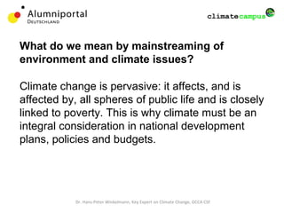 What do we mean by mainstreaming of
environment and climate issues?
Climate change is pervasive: it affects, and is
affected by, all spheres of public life and is closely
linked to poverty. This is why climate must be an
integral consideration in national development
plans, policies and budgets.
Dr. Hans-Peter Winkelmann, Key Expert on Climate Change, GCCA CSF
 