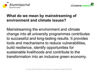 What do we mean by mainstreaming of
environment and climate issues?
Mainstreaming the environment and climate
change into all university programmes contributes
to successful and long-lasting results. It provides
tools and mechanisms to reduce vulnerabilities,
build resilience, identify opportunities for
sustainable livelihoods and contribute to the
transformation into an inclusive green economy.
Dr. Hans-Peter Winkelmann, Key Expert on Climate Change, GCCA CSF
 