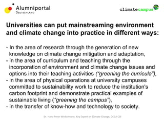 Dr. Hans-Peter Winkelmann, Key Expert on Climate Change, GCCA CSF
Universities can put mainstreaming environment
and climate change into practice in different ways:
- In the area of research through the generation of new
knowledge on climate change mitigation and adaptation,
- in the area of curriculum and teaching through the
incorporation of environment and climate change issues and
options into their teaching activities (“greening the curricula”),
- in the area of physical operations at university campuses
committed to sustainability work to reduce the institution's
carbon footprint and demonstrate practical examples of
sustainable living (“greening the campus”),
- in the transfer of know-how and technology to society.
 