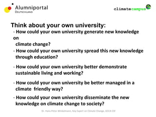 Dr. Hans-Peter Winkelmann, Key Expert on Climate Change, GCCA CSF
Think about your own university:
- How could your own university generate new knowledge
on
climate change?
- How could your own university spread this new knowledge
through education?
- How could your own university disseminate the new
knowledge on climate change to society?
- How could your own university be better managed in a
climate friendly way?
- How could your own university better demonstrate
sustainable living and working?
 