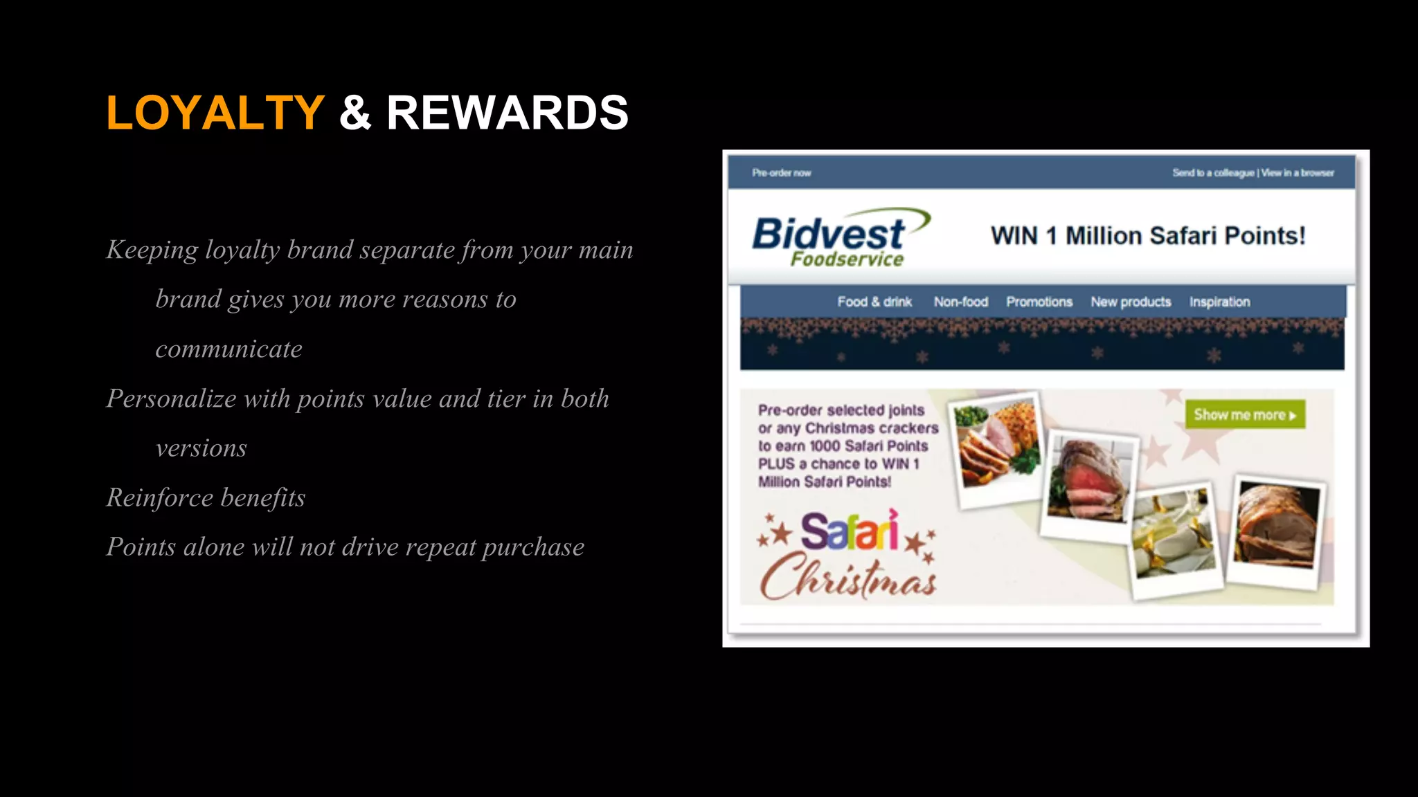 LOYALTY & REWARDS
Keeping loyalty brand separate from your main
brand gives you more reasons to
communicate
Personalize with points value and tier in both
versions
Reinforce benefits
Points alone will not drive repeat purchase
 