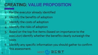 13
CREATING: VALUE PROPOSITION
1. For the executor already identified
2. Identify the benefits of adoption
3. Identify the costs of adoption
4. Identify the risks of adoption
5. Based on the top five items (based on importance to the
executor) identify whether the benefits clearly outweigh the
costs
6. Identify any specific information you should gather to confirm
this assessment.
 