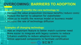 28
We can change (modify) the core technology to:
• Increase the value proposition (increase benefits/reduce costs)
• Reduce the barrier to adoption for stakeholder
• Allow us to modify the revenue model or business model
• Increase the rate of technology diffusion
Examples of changing technology:
• Add an important feature to better match customer need
• Make easier to integrate with legacy systems to reduce
• Enhance usability to reduce adoption/training costs
• Utilize approved components to facilitate certification
OVERCOMING: BARRIERS TO ADOPTION
 