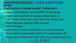 4
Challenging to change people’s behaviours:
• Users don’t always see benefits of changing
• Users not incented to change behaviours or
• Users tend to keep doing what they have already done
• Users become familiar with current
won’t change
• Users have to learn to effectively use new technologies
• Users have to persuade others in organization of
• Users not comfortable with risks associated with new
UNDERSTANDING: USER ADOPTION
 