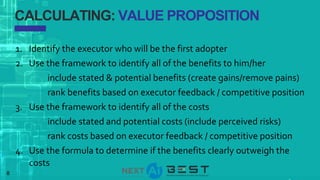 8
CALCULATING: VALUE PROPOSITION
1. Identify the executor who will be the first adopter
2. Use the framework to identify all of the benefits to him/her
include stated & potential benefits (create gains/remove pains)
rank benefits based on executor feedback / competitive position
3. Use the framework to identify all of the costs
include stated and potential costs (include perceived risks)
rank costs based on executor feedback / competitive position
4. Use the formula to determine if the benefits clearly outweigh the
costs
 