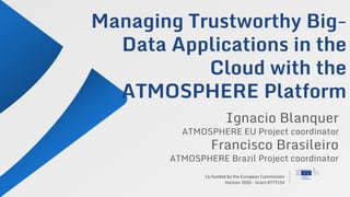Co-funded by the European Commission
Horizon 2020 - Grant #777154
Managing Trustworthy Big-
Data Applications in the
Cloud with the
ATMOSPHERE Platform
Ignacio Blanquer
ATMOSPHERE EU Project coordinator
Francisco Brasileiro
ATMOSPHERE Brazil Project coordinator
 