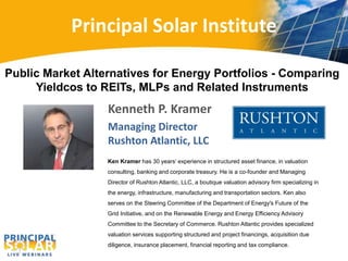 Principal Solar Institute
Kenneth P. Kramer
Managing Director
Rushton Atlantic, LLC
Public Market Alternatives for Energy Portfolios - Comparing
Yieldcos to REITs, MLPs and Related Instruments
Ken Kramer has 30 years’ experience in structured asset finance, in valuation
consulting, banking and corporate treasury. He is a co-founder and Managing
Director of Rushton Atlantic, LLC, a boutique valuation advisory firm specializing in
the energy, infrastructure, manufacturing and transportation sectors. Ken also
serves on the Steering Committee of the Department of Energy's Future of the
Grid Initiative, and on the Renewable Energy and Energy Efficiency Advisory
Committee to the Secretary of Commerce. Rushton Atlantic provides specialized
valuation services supporting structured and project financings, acquisition due
diligence, insurance placement, financial reporting and tax compliance.
 