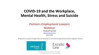 Partners Employment Lawyers, Hina Belitz,
hina@partnerslaw.co.uk - 02073746546
COVID-19 and the Workplace,
Mental Health, Stress and Suicide
Partners Employment Lawyers
Webinar
Thursday 30th April 2020
www.partnerslaw.co.uk
02073746546
All legal work is carried out through Excello Law Limited who are authorised and regulated by the Solicitors Regulation Authority.
 