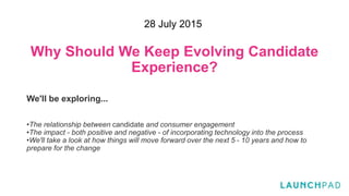Why Should We Keep Evolving Candidate
Experience?
We'll be exploring...
•The relationship between candidate and consumer engagement
•The impact - both positive and negative - of incorporating technology into the process
•We'll take a look at how things will move forward over the next 5 - 10 years and how to
prepare for the change
28 July 2015
 