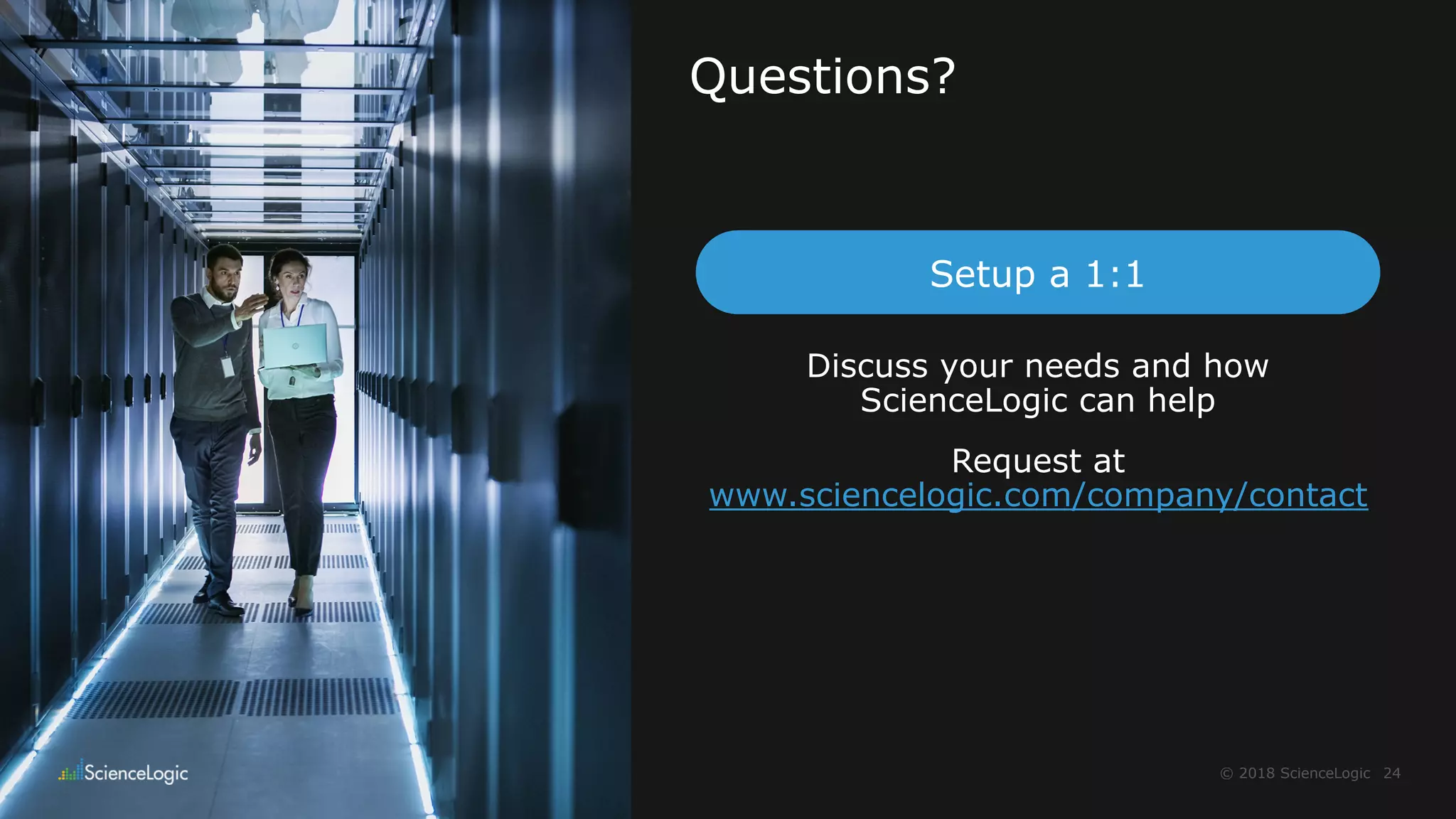 24© 2018 ScienceLogic
Questions?
Discuss your needs and how
ScienceLogic can help
Request at
www.sciencelogic.com/company/contact
Setup a 1:1
 