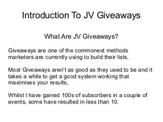 Introduction To JV Giveaways
What Are JV Giveaways?
Giveaways are one of the commonest methods
marketers are currently using to build their lists.
Most Giveaways aren't as good as they used to be and it
takes a while to get a good system working that
maximises your results,
Whilst I have gained 100s of subscribers in a couple of
events, some have resulted in less than 10.
 