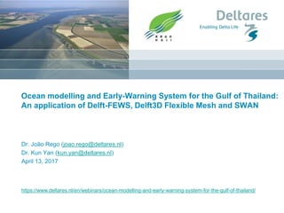 https://www.deltares.nl/en/webinars/ocean-modelling-and-early-warning-system-for-the-gulf-of-thailand/
Ocean modelling and Early-Warning System for the Gulf of Thailand:
An application of Delft-FEWS, Delft3D Flexible Mesh and SWAN
Dr. João Rego (joao.rego@deltares.nl)
Dr. Kun Yan (kun.yan@deltares.nl)
April 13, 2017
 