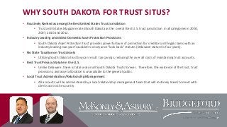 WHY SOUTH DAKOTA FOR TRUST SITUS?
• Routinely Ranked as among the Best United States Trust Jurisdiction
• Trust and Estates Magazine rated South Dakota as the overall best U.S. trust jurisdiction in all categories in 2004,
2007, 2010 and 2012.
• Industry Leading and oldest Domestic Asset Protection Provisions
• South Dakota Asset Protection Trust provides powerful layer of protection for creditors and legal claims with an
industry leading two year fraudulent conveyance “look back” statute. (Delaware stature is four years).
• No State Taxation on Trust Assets
• Utilizing South Dakota trust law can result tax savings, reducing the over all costs of maintaining trust accounts.
• Best Trust Privacy Statute in the U.S.
• Unlike Delaware, there is total seal on all South Dakota Trusts forever. Therefore, the existence of the trust, trust
provisions, and asset allocation is unavailable to the general public.
• Local Trust Administration/Relationship Management
• All accounts will be administered by a local relationship management team that will routinely travel to meet with
clients across the country.

 