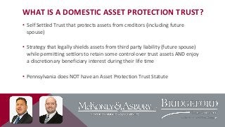 WHAT IS A DOMESTIC ASSET PROTECTION TRUST?
• Self Settled Trust that protects assets from creditors (including future
spouse)
• Strategy that legally shields assets from third party liability (future spouse)
while permitting settlors to retain some control over trust assets AND enjoy
a discretionary beneficiary interest during their life time
• Pennsylvania does NOT have an Asset Protection Trust Statute

 