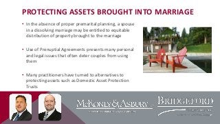 PROTECTING ASSETS BROUGHT INTO MARRIAGE
• In the absence of proper premarital planning, a spouse
in a dissolving marriage may be entitled to equitable
distribution of property brought to the marriage
• Use of Prenuptial Agreements presents many personal
and legal issues that often deter couples from using
them
• Many practitioners have turned to alternatives to
protecting assets such as Domestic Asset Protection
Trusts

 