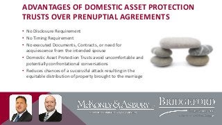 ADVANTAGES OF DOMESTIC ASSET PROTECTION
TRUSTS OVER PRENUPTIAL AGREEMENTS
• No Disclosure Requirement
• No Timing Requirement
• No executed Documents, Contracts, or need for
acquiescence from the intended spouse
• Domestic Asset Protection Trusts avoid uncomfortable and
potentially confrontational conversations
• Reduces chances of a successful attack resulting in the
equitable distribution of property brought to the marriage

 