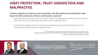 ASSET PROTECTION, TRUST JURISDICTION AND
MALPRACTICE
Is their a legal duty to discuss asset protection and alternative trust jurisdiction with
high risk clients (example: doctors and business owners)?
• Recent law review articles and lower court decisions suggest that a legal duty may exist and, therefore, failure to
discuss these issues in the planning process could result in a malpractice claim. *

• It has also been suggested that failure to select the proper domestic asset protection state stature in the
planning process could also lead to a malpractice claim. *
*See Charles Epps Ipock, Case Note, How an Obscure Tennessee Opinion Uncovers the Veil of Legal
Malpractice Between Asset-Protection Trusts and the Uniform Trust Code, 3 ST. MARY’S J. LEGAL MAL. & ETHICS *1 (2013)
http://www.stmaryslawjournal.com/pdfs/Ipock_final.pdf

 