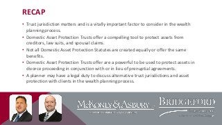 RECAP
• Trust jurisdiction matters and is a vitally important factor to consider in the wealth
planning process.
• Domestic Asset Protection Trusts offer a compelling tool to protect assets from
creditors, law suits, and spousal claims.
• Not all Domestic Asset Protection Statutes are created equally or offer the same
benefits.
• Domestic Asset Protection Trusts offer are a powerful to be used to protect assets in
divorce proceeding in conjunction with or in lieu of prenuptial agreements.
• A planner may have a legal duty to discuss alternative trust jurisdictions and asset
protection with clients in the wealth planning process.

 
