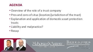 AGENDA
• Overview of the role of a trust company
• Pros and cons of situs (location/jurisdiction of the trust)
• Explanation and application of domestic asset protection
trusts
• Liability and malpractice?
• Recap

 