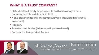WHAT IS A TRUST COMPANY?
• State chartered entity empowered to hold and manage assets
(including Investment Assets) in trust.
• Not a Broker or Register Investment Advisor. (Regulated Differently—
Important)
• Fiduciary
• Functions and Duties (When would you need one?)
• Corporate v. Independent Trustee

 
