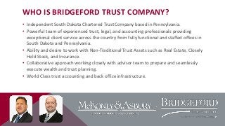 WHO IS BRIDGEFORD TRUST COMPANY?
• Independent South Dakota Chartered Trust Company based in Pennsylvania.
• Powerful team of experienced trust, legal, and accounting professionals providing
exceptional client service across the country from fully functional and staffed offices in
South Dakota and Pennsylvania.
• Ability and desire to work with Non-Traditional Trust Assets such as Real Estate, Closely
Held Stock, and Insurance.
• Collaborative approach working closely with advisor team to prepare and seamlessly
execute wealth and trust planning.
• World Class trust accounting and back office infrastructure.

 