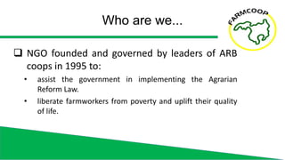  NGO founded and governed by leaders of ARB
coops in 1995 to:
• assist the government in implementing the Agrarian
Reform...