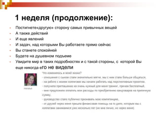 1 неделя (продолжение):
•
•

•
•
•
•
•

Постигнете«другую» сторону самых привычных вещей
А также действий
И еще явлений
И задач, над которыми Вы работаете прямо сейчас
Вы станете спокойней
Будете на душевном подъеме
Увидите мир в таких подробностях и с такой стороны, с которой Вы
еще никогда его

не видели

 