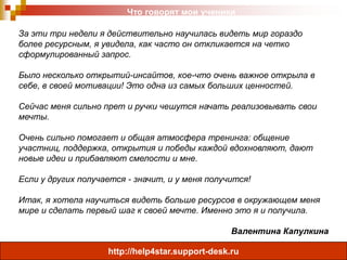 Что говорят мои ученики
За эти три недели я действительно научилась видеть мир гораздо
более ресурсным, я увидела, как часто он откликается на четко
сформулированный запрос.
Было несколько открытий-инсайтов, кое-что очень важное открыла в
себе, в своей мотивации! Это одна из самых больших ценностей.
Сейчас меня сильно прет и ручки чешутся начать реализовывать свои
мечты.
Очень сильно помогает и общая атмосфера тренинга: общение
участниц, поддержка, открытия и победы каждой вдохновляют, дают
новые идеи и прибавляют смелости и мне.
Если у других получается - значит, и у меня получится!
Итак, я хотела научиться видеть больше ресурсов в окружающем меня
мире и сделать первый шаг к своей мечте. Именно это я и получила.
Валентина Капулкина
http://help4star.support-desk.ru

 