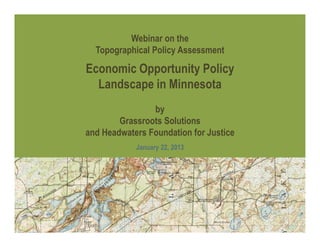 Webinar on the
  Topographical Policy Assessment

Economic Opportunity Policy
  Landscape in Minnesota
                by
        Grassroots Solutions
and Headwaters Foundation for Justice
            January 22, 2013
 