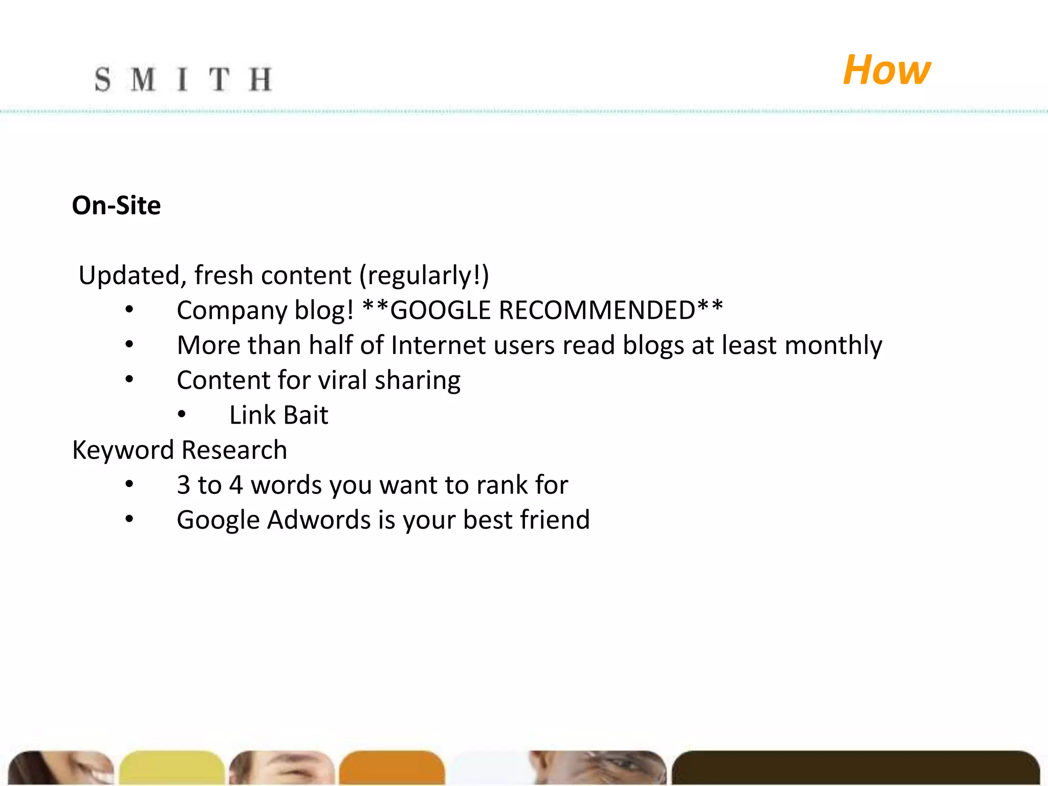 How

On-Site

Updated, fresh content (regularly!)
   • Company blog! **GOOGLE RECOMMENDED**
   • More than half of Internet users read blogs at least monthly
   • Content for viral sharing
       • Link Bait
Keyword Research
   • 3 to 4 words you want to rank for
   • Google Adwords is your best friend
 