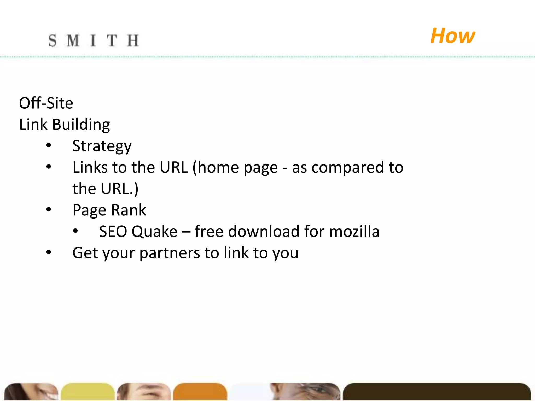 How

Off-Site
Link Building
    • Strategy
    • Links to the URL (home page - as compared to
        the URL.)
    • Page Rank
        • SEO Quake – free download for mozilla
    • Get your partners to link to you
 