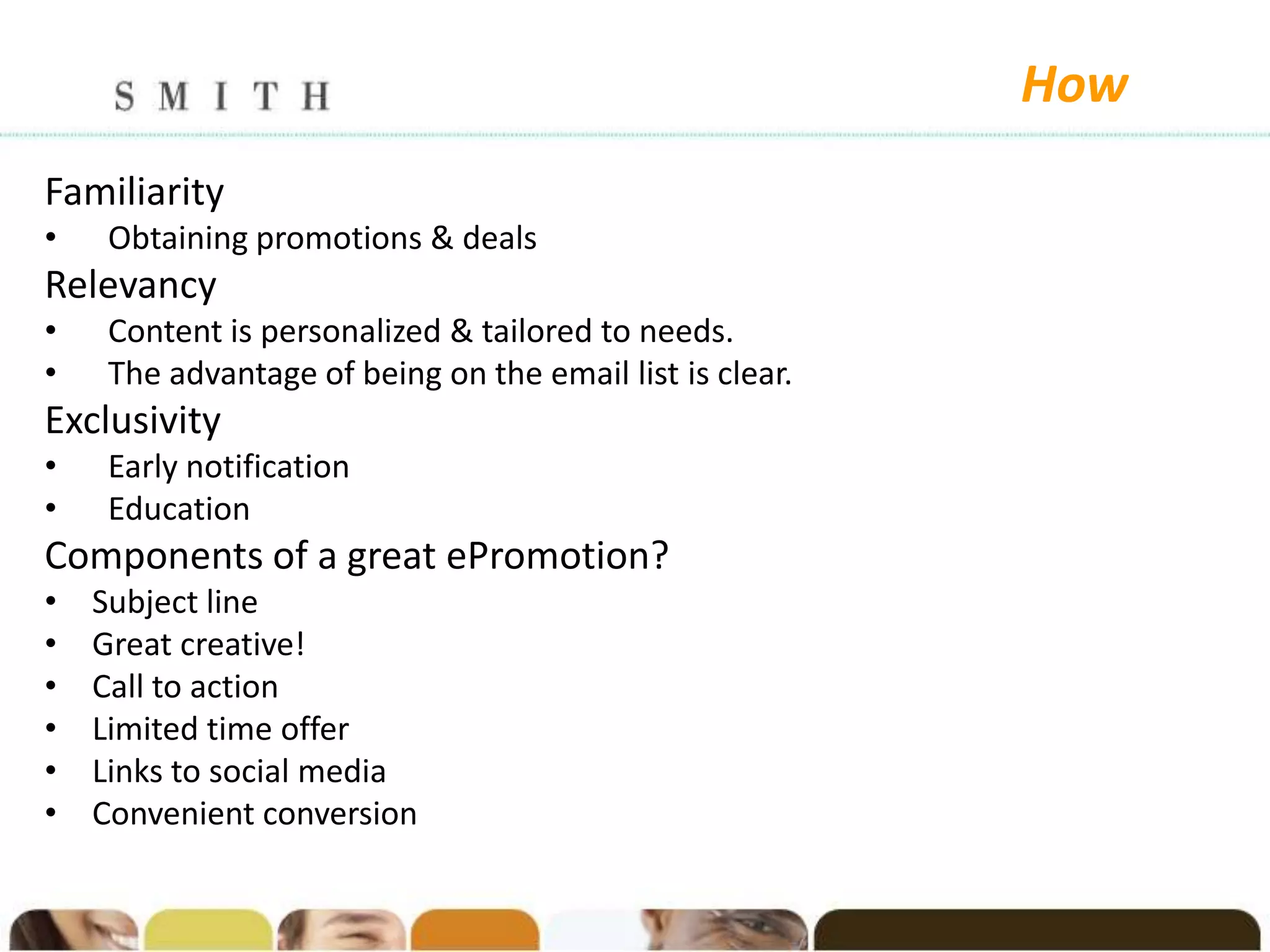 How
Familiarity
•    Obtaining promotions & deals
Relevancy
•    Content is personalized & tailored to needs.
•    The advantage of being on the email list is clear.
Exclusivity
•    Early notification
•    Education
Components of a great ePromotion?
•   Subject line
•   Great creative!
•   Call to action
•   Limited time offer
•   Links to social media
•   Convenient conversion
 