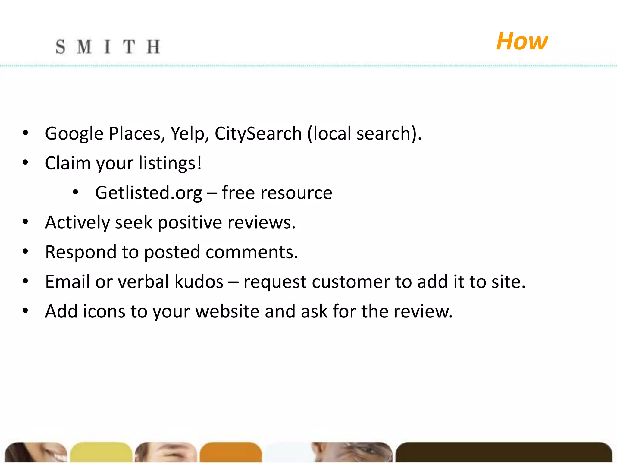 How


• Google Places, Yelp, CitySearch (local search).
• Claim your listings!
     • Getlisted.org – free resource
• Actively seek positive reviews.
• Respond to posted comments.
• Email or verbal kudos – request customer to add it to site.
• Add icons to your website and ask for the review.
 