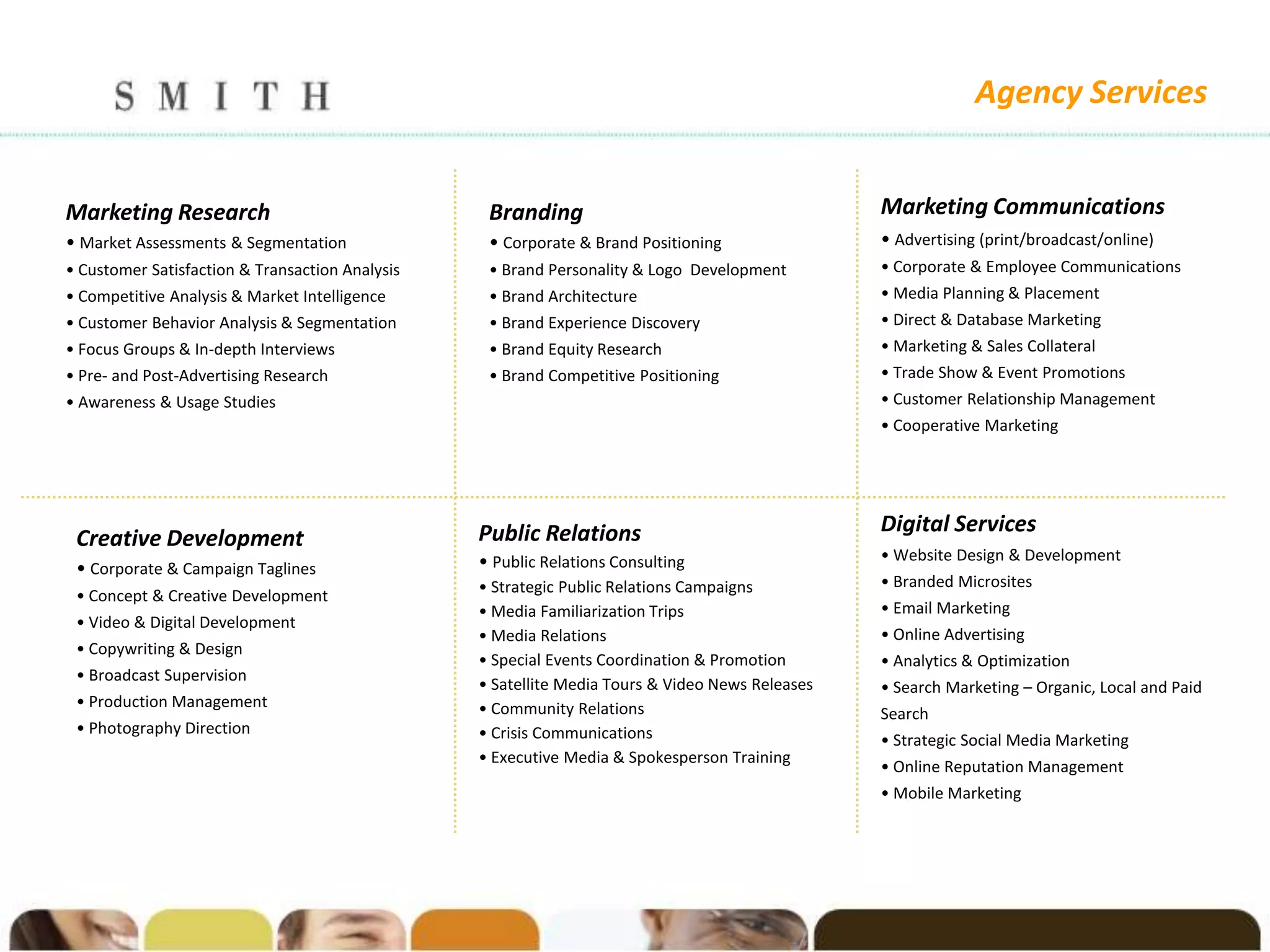 Agency Services


Marketing Research                                Branding                                       Marketing Communications
• Market Assessments & Segmentation               • Corporate & Brand Positioning                • Advertising (print/broadcast/online)
• Customer Satisfaction & Transaction Analysis    • Brand Personality & Logo Development         • Corporate & Employee Communications
• Competitive Analysis & Market Intelligence      • Brand Architecture                           • Media Planning & Placement
• Customer Behavior Analysis & Segmentation       • Brand Experience Discovery                   • Direct & Database Marketing
• Focus Groups & In-depth Interviews              • Brand Equity Research                        • Marketing & Sales Collateral
• Pre- and Post-Advertising Research              • Brand Competitive Positioning                • Trade Show & Event Promotions
• Awareness & Usage Studies                                                                      • Customer Relationship Management
                                                                                                 • Cooperative Marketing




                                                 Public Relations                                Digital Services
 Creative Development
                                                 • Public Relations Consulting                   • Website Design & Development
 • Corporate & Campaign Taglines
                                                 • Strategic Public Relations Campaigns          • Branded Microsites
 • Concept & Creative Development
                                                 • Media Familiarization Trips                   • Email Marketing
 • Video & Digital Development
                                                 • Media Relations                               • Online Advertising
 • Copywriting & Design
                                                 • Special Events Coordination & Promotion       • Analytics & Optimization
 • Broadcast Supervision
                                                 • Satellite Media Tours & Video News Releases   • Search Marketing – Organic, Local and Paid
 • Production Management                         • Community Relations                           Search
 • Photography Direction                         • Crisis Communications                         • Strategic Social Media Marketing
                                                 • Executive Media & Spokesperson Training
                                                                                                 • Online Reputation Management
                                                                                                 • Mobile Marketing
 