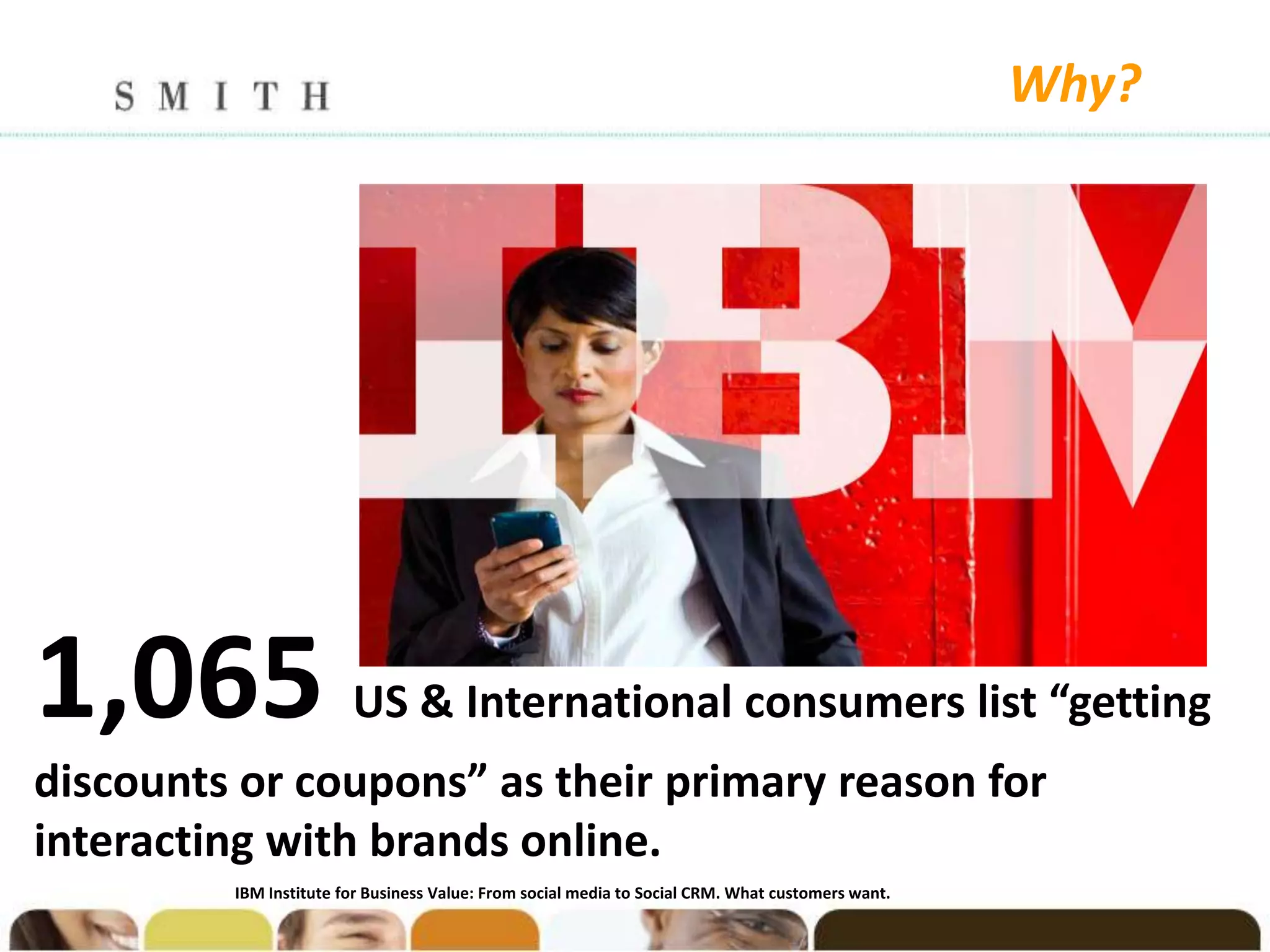 Why?




1,065                   US & International consumers list “getting
discounts or coupons” as their primary reason for
interacting with brands online.
         IBM Institute for Business Value: From social media to Social CRM. What customers want.
 
