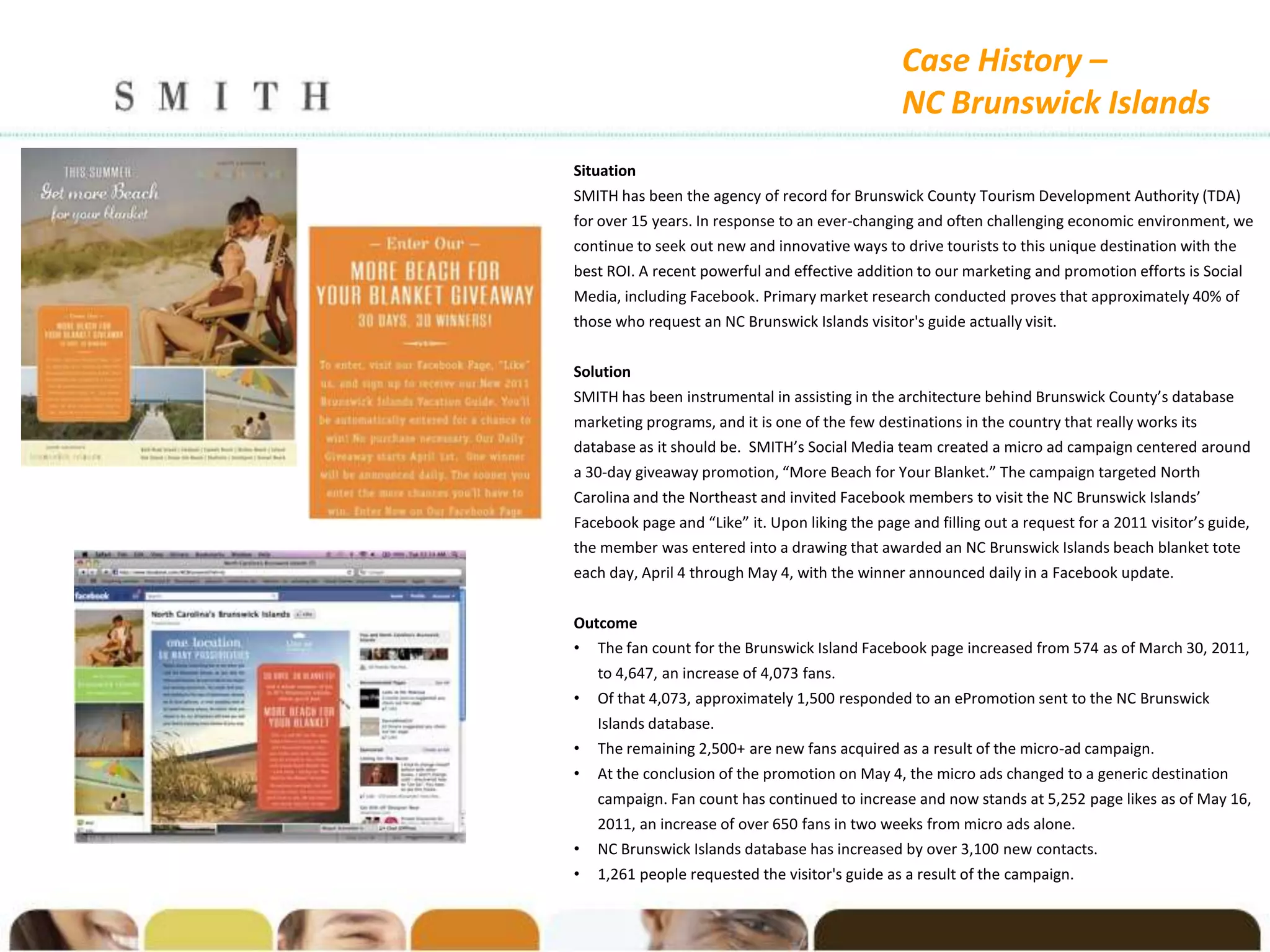 Case History –
                                                 NC Brunswick Islands
Situation
SMITH has been the agency of record for Brunswick County Tourism Development Authority (TDA)
for over 15 years. In response to an ever-changing and often challenging economic environment, we
continue to seek out new and innovative ways to drive tourists to this unique destination with the
best ROI. A recent powerful and effective addition to our marketing and promotion efforts is Social
Media, including Facebook. Primary market research conducted proves that approximately 40% of
those who request an NC Brunswick Islands visitor's guide actually visit.


Solution
SMITH has been instrumental in assisting in the architecture behind Brunswick County’s database
marketing programs, and it is one of the few destinations in the country that really works its
database as it should be. SMITH’s Social Media team created a micro ad campaign centered around
a 30-day giveaway promotion, “More Beach for Your Blanket.” The campaign targeted North
Carolina and the Northeast and invited Facebook members to visit the NC Brunswick Islands’
Facebook page and “Like” it. Upon liking the page and filling out a request for a 2011 visitor’s guide,
the member was entered into a drawing that awarded an NC Brunswick Islands beach blanket tote
each day, April 4 through May 4, with the winner announced daily in a Facebook update.


Outcome
• The fan count for the Brunswick Island Facebook page increased from 574 as of March 30, 2011,
    to 4,647, an increase of 4,073 fans.
•   Of that 4,073, approximately 1,500 responded to an ePromotion sent to the NC Brunswick
    Islands database.
•   The remaining 2,500+ are new fans acquired as a result of the micro-ad campaign.
•   At the conclusion of the promotion on May 4, the micro ads changed to a generic destination
    campaign. Fan count has continued to increase and now stands at 5,252 page likes as of May 16,
    2011, an increase of over 650 fans in two weeks from micro ads alone.
•   NC Brunswick Islands database has increased by over 3,100 new contacts.
•   1,261 people requested the visitor's guide as a result of the campaign.
 