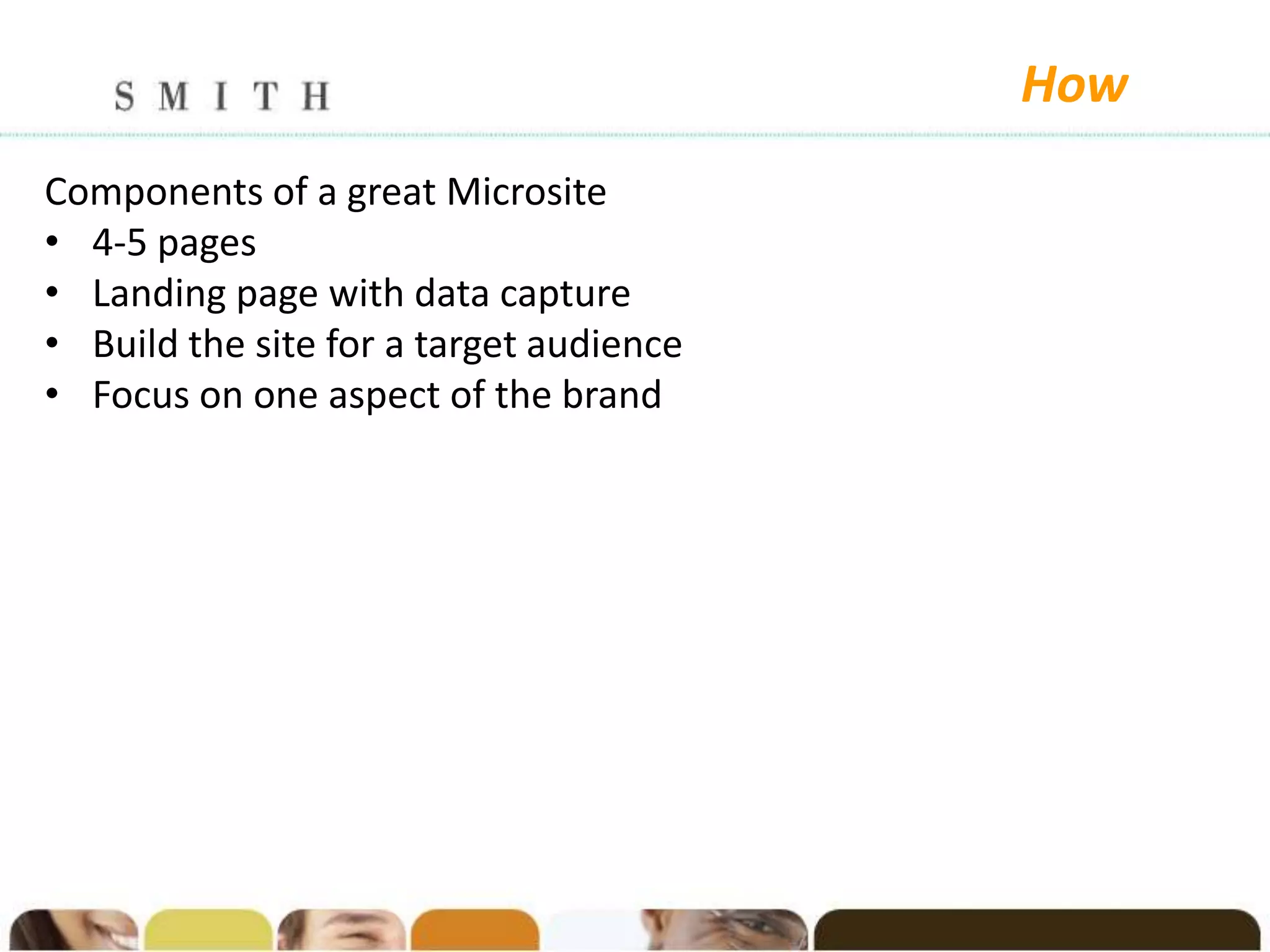 How
Components of a great Microsite
• 4-5 pages
• Landing page with data capture
• Build the site for a target audience
• Focus on one aspect of the brand
 