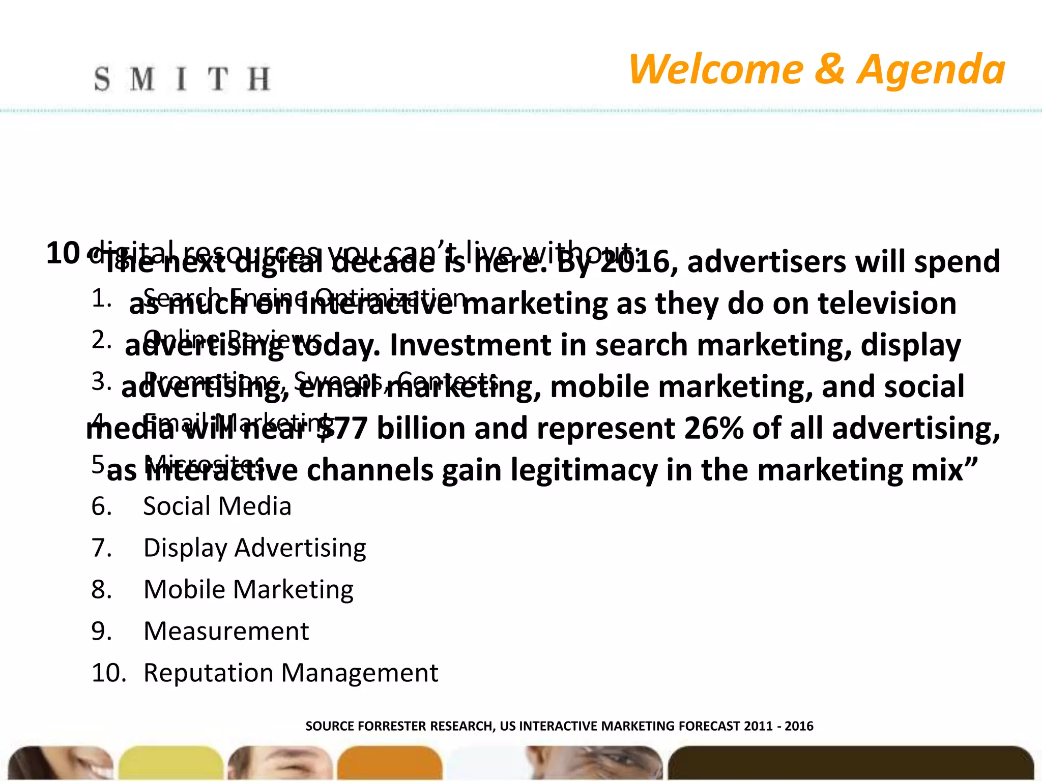 Welcome & Agenda


10 “The next digital you can’t live without: advertisers will spend
   digital resources decade is here. By 2016,
   1. as much on interactive marketing as they do on television
       Search Engine Optimization
   2. advertising today. Investment in search marketing, display
       Online Reviews
   3. advertising, Sweeps,marketing, mobile marketing, and social
       Promotions, email Contests
   4. Email Marketing
   media will near $77 billion and represent 26% of all advertising,
   5. Microsites channels gain legitimacy in the marketing mix”
    as interactive
   6.    Social Media
   7.    Display Advertising
   8.    Mobile Marketing
   9.    Measurement
   10.   Reputation Management
                    SOURCE FORRESTER RESEARCH, US INTERACTIVE MARKETING FORECAST 2011 - 2016
 