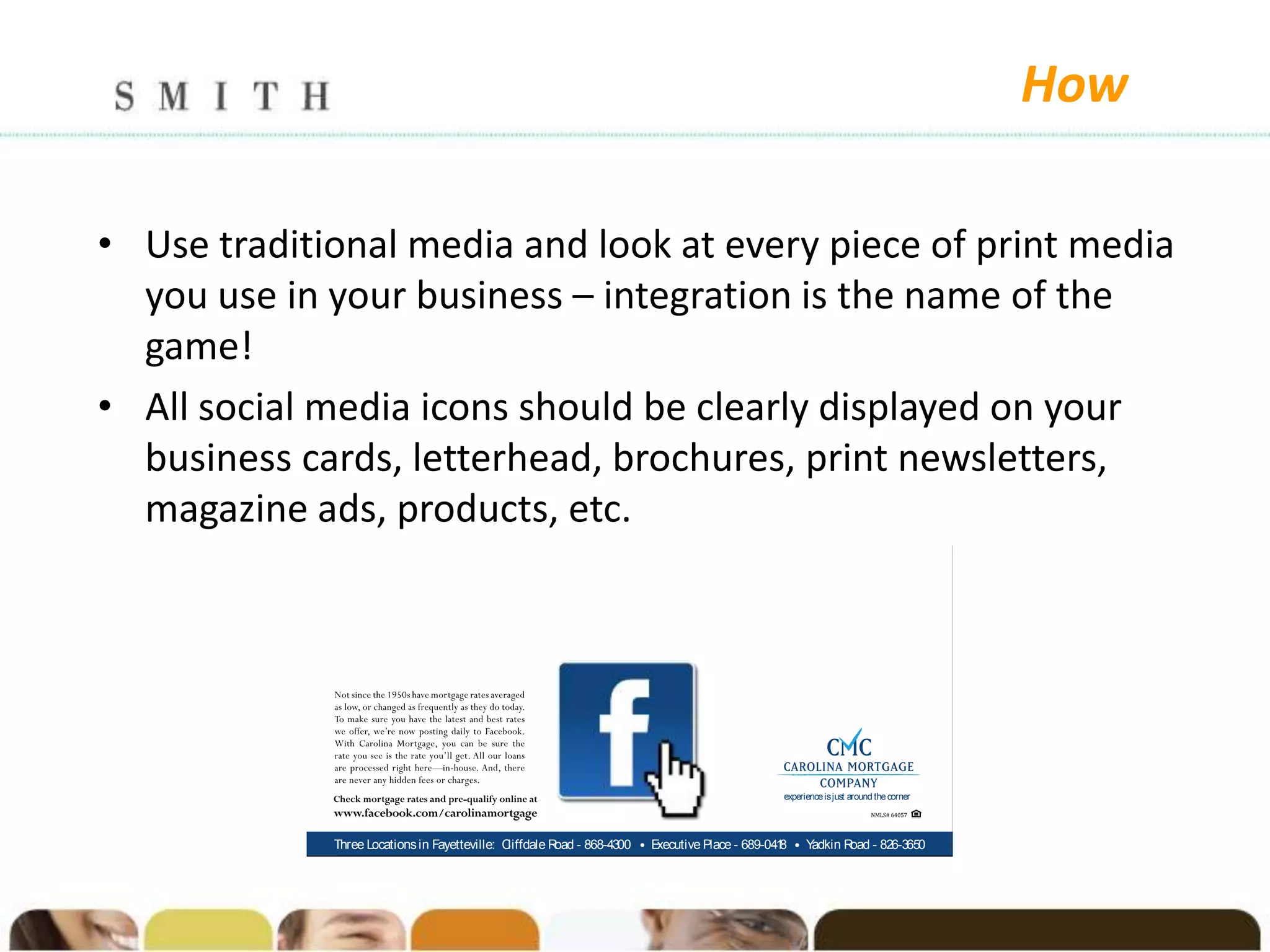 How

• Use traditional media and look at every piece of print media
  you use in your business – integration is the name of the
  game!
• All social media icons should be clearly displayed on your
  business cards, letterhead, brochures, print newsletters,
  magazine ads, products, etc.
             F O Latest Low Mortgage R
              or ur                      ates,
                  J C
                   ust lick...and Smile.
                                                                     .



                                                                                            experience is just around the corner




             Three Locations in Fayetteville: Cliffdale R - 868-4300 • E
                                                         oad            xecutive Place - 689-041 • Y
                                                                                                8   adkin R - 826-3650
                                                                                                           oad
 