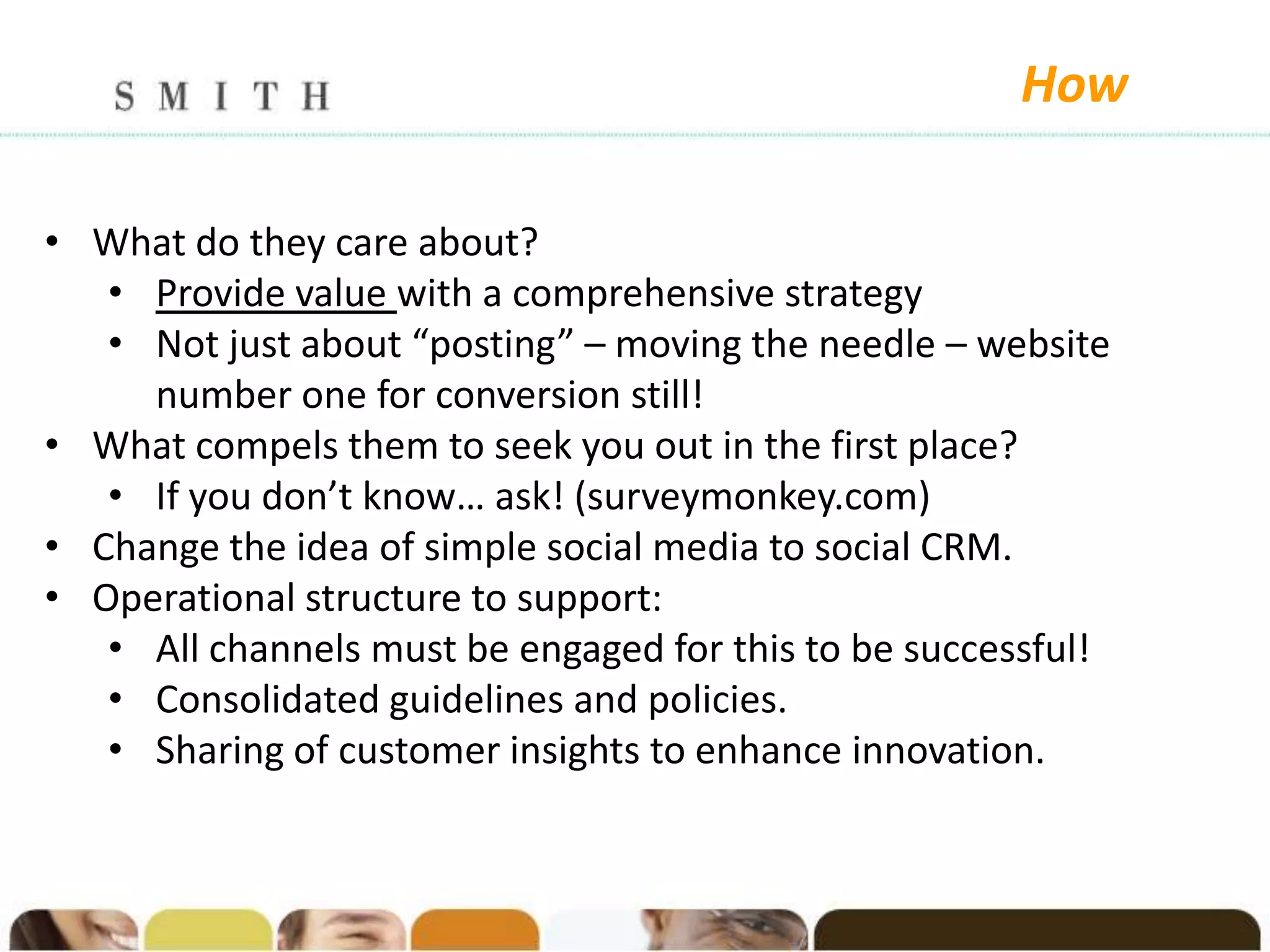 How

• What do they care about?
   • Provide value with a comprehensive strategy
   • Not just about “posting” – moving the needle – website
     number one for conversion still!
• What compels them to seek you out in the first place?
   • If you don’t know… ask! (surveymonkey.com)
• Change the idea of simple social media to social CRM.
• Operational structure to support:
   • All channels must be engaged for this to be successful!
   • Consolidated guidelines and policies.
   • Sharing of customer insights to enhance innovation.
 